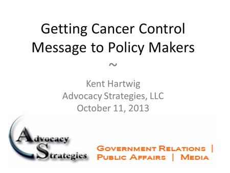 Getting Cancer Control Message to Policy Makers ~ Kent Hartwig Advocacy Strategies, LLC October 11, 2013.