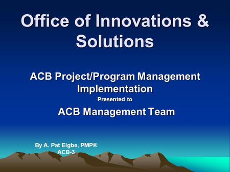Office of Innovations & Solutions ACB Project/Program Management Implementation Presented to ACB Management Team ACB Management Team By A. Pat Eigbe, PMP®