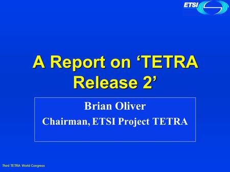Third TETRA World Congress A Report on ‘TETRA Release 2’ Brian Oliver Chairman, ETSI Project TETRA.
