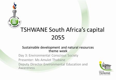 TSHWANE South Africa’s capital 2055 Sustainable development and natural resources theme week Day 3: Environmental Conscious Society Presenter: Ms Amulet.