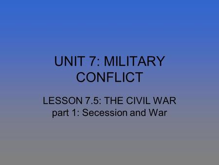 UNIT 7: MILITARY CONFLICT LESSON 7.5: THE CIVIL WAR part 1: Secession and War.