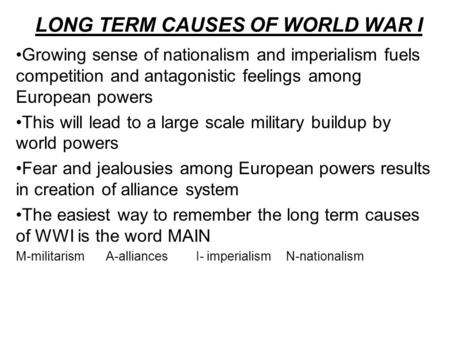 LONG TERM CAUSES OF WORLD WAR I Growing sense of nationalism and imperialism fuels competition and antagonistic feelings among European powers This will.