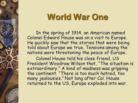 World War One In the spring of 1914, an American named Colonel Edward House was on a visit to Europe. He quickly saw that the stories that were being.