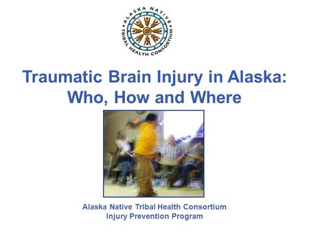 Traumatic Brain Injury in Alaska: Who, How and Where Alaska Native Tribal Health Consortium Injury Prevention Program.