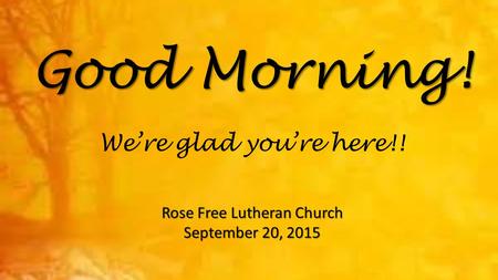 Good Morning! Rose Free Lutheran Church September 20, 2015 We’re glad you’re here!!