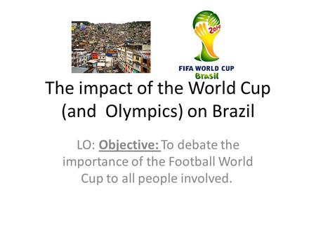 The impact of the World Cup (and Olympics) on Brazil LO: Objective: To debate the importance of the Football World Cup to all people involved.