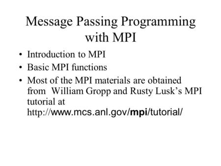 Message Passing Programming with MPI Introduction to MPI Basic MPI functions Most of the MPI materials are obtained from William Gropp and Rusty Lusk’s.