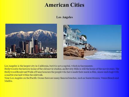 American Cities Los Angeles Los Angeles is the largest city in California, but it is not a capital, which in Sacramento. Hollywood is the historic home.
