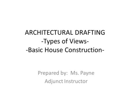 ARCHITECTURAL DRAFTING -Types of Views- -Basic House Construction- Prepared by: Ms. Payne Adjunct Instructor.