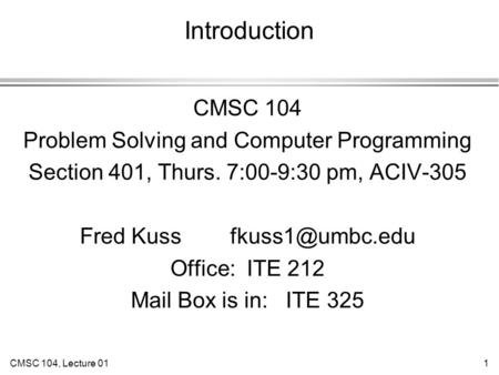 CMSC 104, Lecture 011 Introduction CMSC 104 Problem Solving and Computer Programming Section 401, Thurs. 7:00-9:30 pm, ACIV-305 Fred Kuss