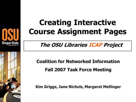 Creating Interactive Course Assignment Pages The OSU Libraries ICAP Project Coalition for Networked Information Fall 2007 Task Force Meeting Kim Griggs,