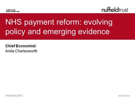 © Nuffield Trust 24 October 2015 NHS payment reform: evolving policy and emerging evidence Chief Economist: Anita Charlesworth.