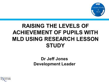 RAISING THE LEVELS OF ACHIEVEMENT OF PUPILS WITH MLD USING RESEARCH LESSON STUDY Dr Jeff Jones Development Leader.