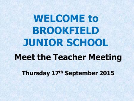 WELCOME to BROOKFIELD JUNIOR SCHOOL Meet the Teacher Meeting Thursday 17 th September 2015 at 7 p.m.
