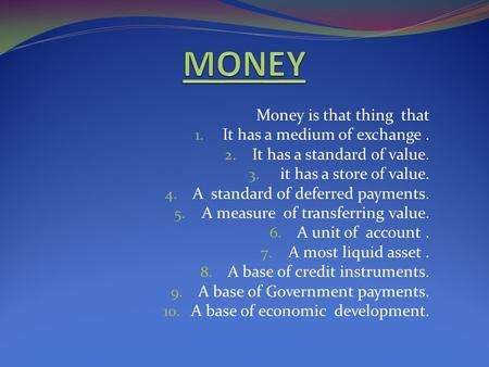 Money is that thing that 1. It has a medium of exchange. 2. It has a standard of value. 3. it has a store of value. 4. A standard of deferred payments.