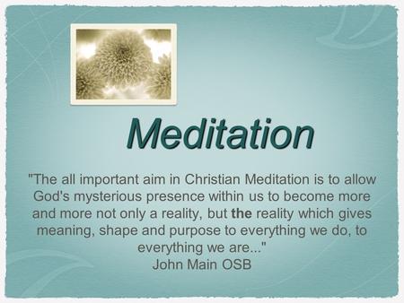 Meditation The all important aim in Christian Meditation is to allow God's mysterious presence within us to become more and more not only a reality, but.
