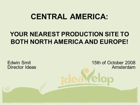 CENTRAL AMERICA: YOUR NEAREST PRODUCTION SITE TO BOTH NORTH AMERICA AND EUROPE! Edwin Smit 15th of October 2008 Director Ideas Amsterdam.