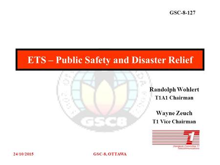 GSC-8-127 24/10/2015GSC-8, OTTAWA Randolph Wohlert T1A1 Chairman Wayne Zeuch T1 Vice Chairman ETS – Public Safety and Disaster Relief.