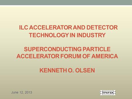 ILC ACCELERATOR AND DETECTOR TECHNOLOGY IN INDUSTRY SUPERCONDUCTING PARTICLE ACCELERATOR FORUM OF AMERICA KENNETH O. OLSEN June 12, 2013.