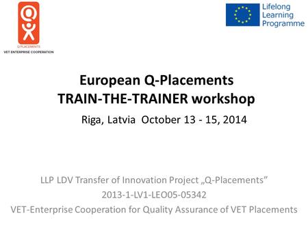 European Q-Placements TRAIN-THE-TRAINER workshop Riga, Latvia October 13 - 15, 2014 LLP LDV Transfer of Innovation Project „Q-Placements” 2013-1-LV1-LEO05-05342.
