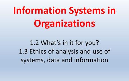 Information Systems in Organizations 1.2 What’s in it for you? 1.3 Ethics of analysis and use of systems, data and information.
