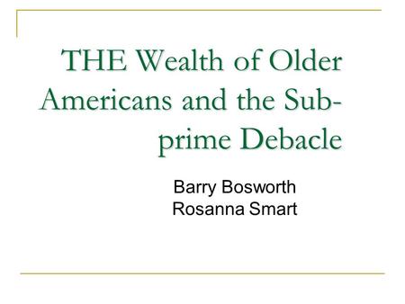 THE Wealth of Older Americans and the Sub- prime Debacle Barry Bosworth Rosanna Smart.
