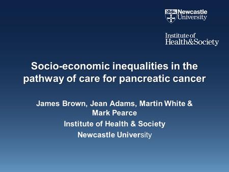 Socio-economic inequalities in the pathway of care for pancreatic cancer James Brown, Jean Adams, Martin White & Mark Pearce Institute of Health & Society.