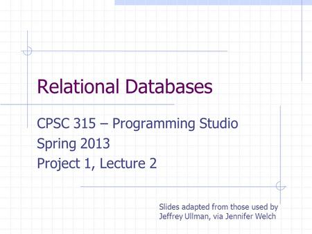 Relational Databases CPSC 315 – Programming Studio Spring 2013 Project 1, Lecture 2 Slides adapted from those used by Jeffrey Ullman, via Jennifer Welch.