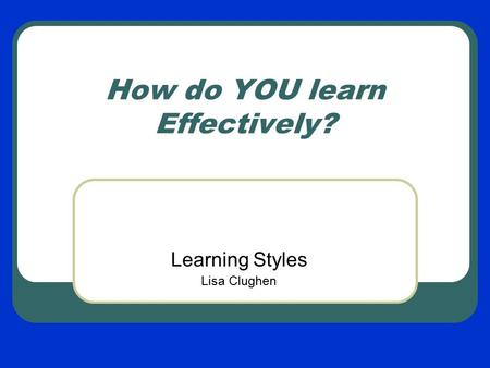 How do YOU learn Effectively? Learning Styles Lisa Clughen.
