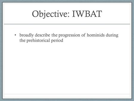 Objective: IWBAT broadly describe the progression of hominids during the prehistorical period.
