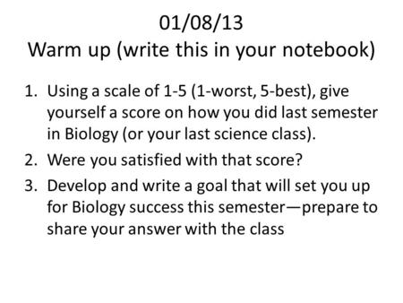 01/08/13 Warm up (write this in your notebook) 1.Using a scale of 1-5 (1-worst, 5-best), give yourself a score on how you did last semester in Biology.