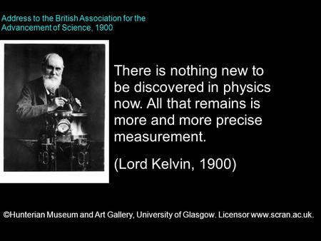 There is nothing new to be discovered in physics now. All that remains is more and more precise measurement. (Lord Kelvin, 1900) Address to the British.