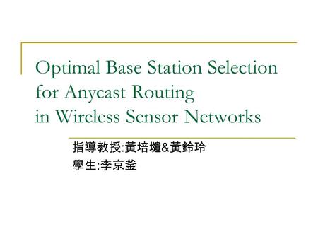 Optimal Base Station Selection for Anycast Routing in Wireless Sensor Networks 指導教授 : 黃培壝 & 黃鈴玲 學生 : 李京釜.
