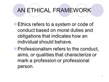 1 AN ETHICAL FRAMEWORK Ethics refers to a system or code of conduct based on moral duties and obligations that indicates how an individual should behave.