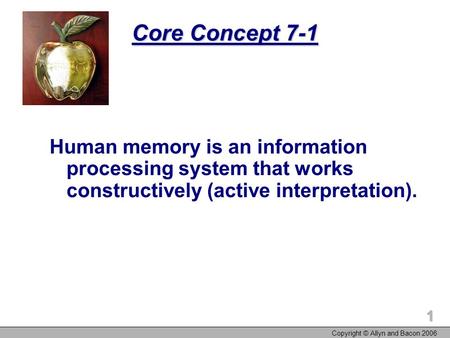 Copyright © Allyn and Bacon 2006 1 Core Concept 7-1 Human memory is an information processing system that works constructively (active interpretation).