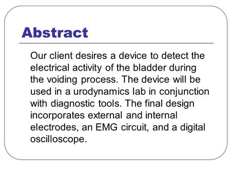 Abstract Our client desires a device to detect the electrical activity of the bladder during the voiding process. The device will be used in a urodynamics.
