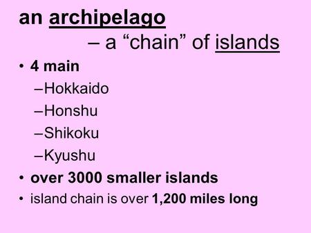 An archipelago – a “chain” of islands 4 main –Hokkaido –Honshu –Shikoku –Kyushu over 3000 smaller islands island chain is over 1,200 miles long.