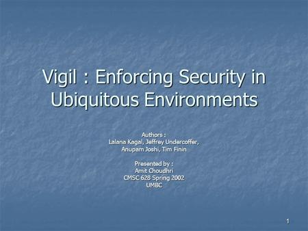 1 Vigil : Enforcing Security in Ubiquitous Environments Authors : Lalana Kagal, Jeffrey Undercoffer, Anupam Joshi, Tim Finin Presented by : Amit Choudhri.