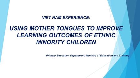 VIET NAM EXPERIENCE: USING MOTHER TONGUES TO IMPROVE LEARNING OUTCOMES OF ETHNIC MINORITY CHILDREN Primary Education Department, Ministry of Education.