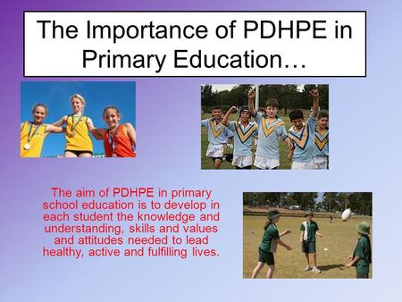 The Importance of PDHPE in Primary Education… The aim of PDHPE in primary school education is to develop in each student the knowledge and understanding,