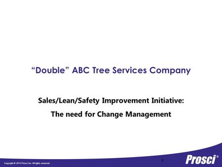 Copyright © 2014 Prosci Inc. All rights reserved. “Double” ABC Tree Services Company Sales/Lean/Safety Improvement Initiative: The need for Change Management.