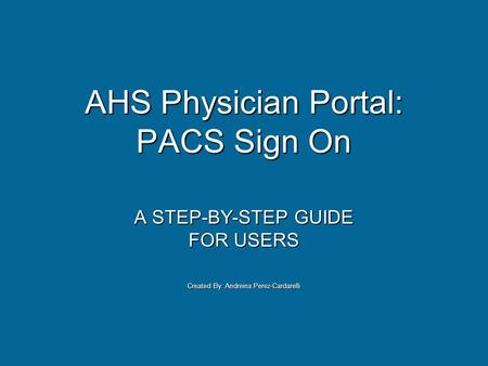 AHS Physician Portal: PACS Sign On A STEP-BY-STEP GUIDE FOR USERS Created By: Andreina Perez-Cardarelli.