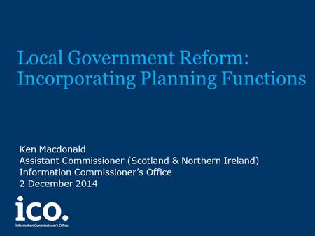 Local Government Reform: Incorporating Planning Functions Ken Macdonald Assistant Commissioner (Scotland & Northern Ireland) Information Commissioner’s.