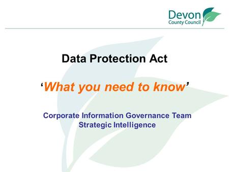 Data Protection Act ‘ What you need to know’ Corporate Information Governance Team Strategic Intelligence.