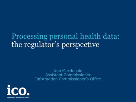 Processing personal health data: the regulator’s perspective Ken Macdonald Assistant Commissioner Information Commissioner’s Office.