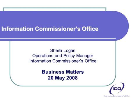 Information Commissioner’s Office Sheila Logan Operations and Policy Manager Information Commissioner’s Office Business Matters 20 May 2008.