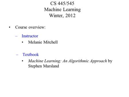 CS 445/545 Machine Learning Winter, 2012 Course overview: –Instructor Melanie Mitchell –Textbook Machine Learning: An Algorithmic Approach by Stephen Marsland.