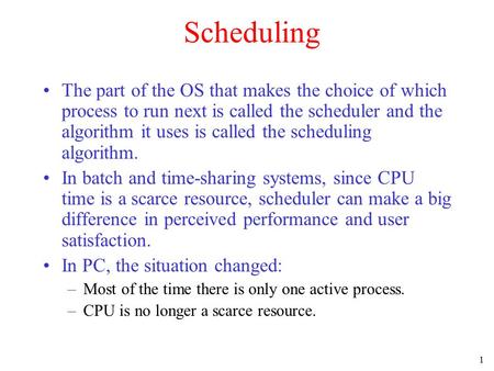 1 Scheduling The part of the OS that makes the choice of which process to run next is called the scheduler and the algorithm it uses is called the scheduling.