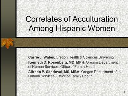 1 Correlates of Acculturation Among Hispanic Women Carrie J. Wales, Oregon Health & Sciences University Kenneth D. Rosenberg, MD, MPH, Oregon Department.