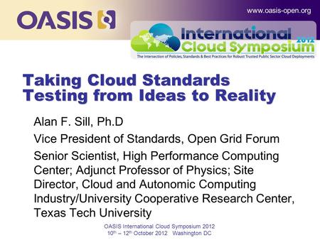 OASIS International Cloud Symposium 2012 10 th – 12 th October 2012 Washington DC Taking Cloud Standards Testing from Ideas to Reality Alan F. Sill, Ph.D.